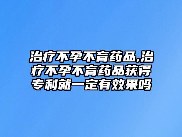 治療不孕不育藥品,治療不孕不育藥品獲得專利就一定有效果嗎