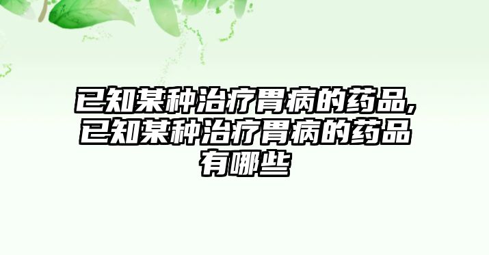 已知某種治療胃病的藥品,已知某種治療胃病的藥品有哪些