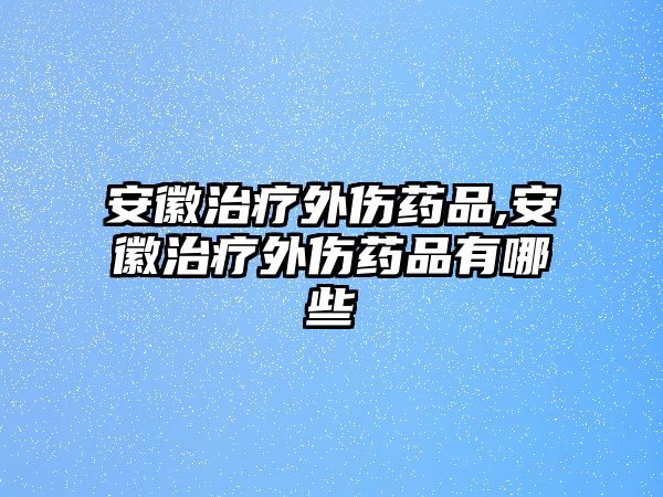 安徽治療外傷藥品,安徽治療外傷藥品有哪些