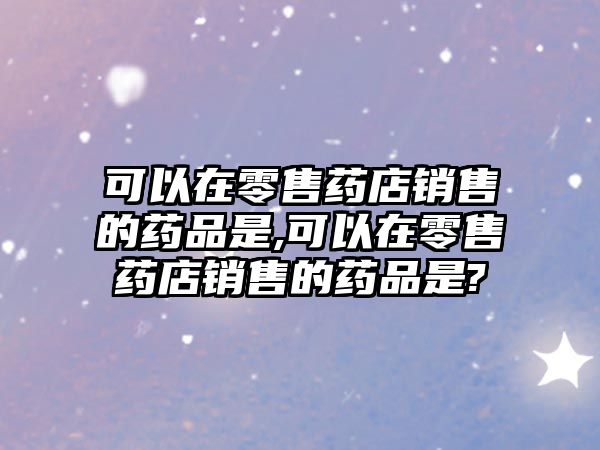 可以在零售藥店銷售的藥品是,可以在零售藥店銷售的藥品是?