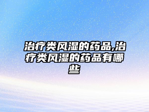 治療類風(fēng)濕的藥品,治療類風(fēng)濕的藥品有哪些