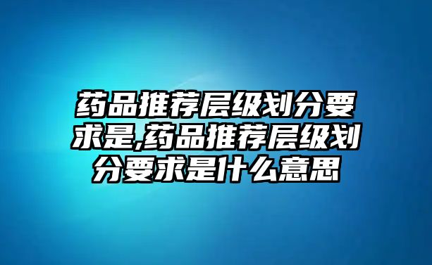 藥品推薦層級(jí)劃分要求是,藥品推薦層級(jí)劃分要求是什么意思