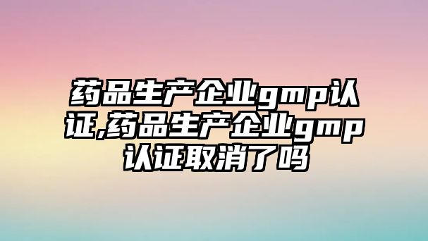 藥品生產(chǎn)企業(yè)gmp認證,藥品生產(chǎn)企業(yè)gmp認證取消了嗎