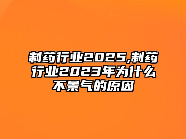 制藥行業(yè)2025,制藥行業(yè)2023年為什么不景氣的原因