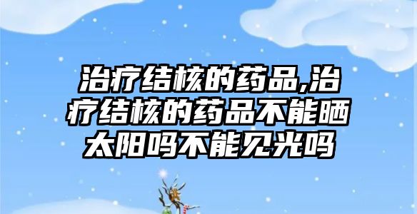 治療結(jié)核的藥品,治療結(jié)核的藥品不能曬太陽嗎不能見光嗎