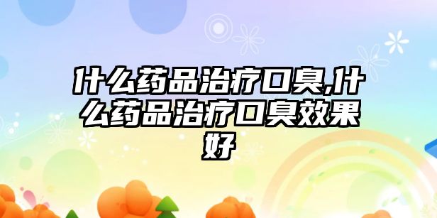 什么藥品治療口臭,什么藥品治療口臭效果好