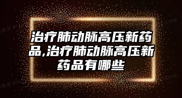 治療肺動脈高壓新藥品,治療肺動脈高壓新藥品有哪些