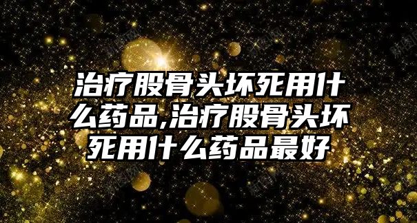 治療股骨頭壞死用什么藥品,治療股骨頭壞死用什么藥品最好