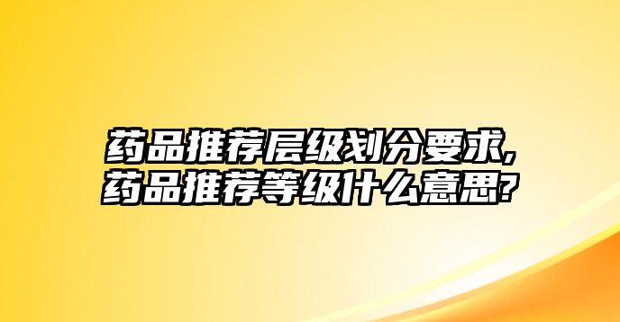 藥品推薦層級(jí)劃分要求,藥品推薦等級(jí)什么意思?