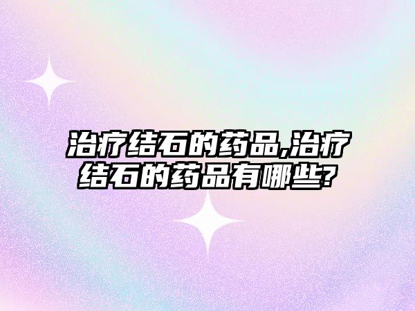 治療結(jié)石的藥品,治療結(jié)石的藥品有哪些?