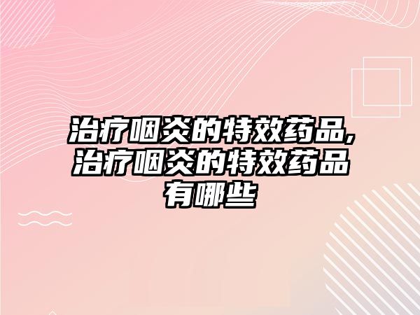 治療咽炎的特效藥品,治療咽炎的特效藥品有哪些