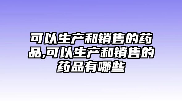 可以生產(chǎn)和銷售的藥品,可以生產(chǎn)和銷售的藥品有哪些