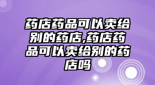 藥店藥品可以賣給別的藥店,藥店藥品可以賣給別的藥店嗎