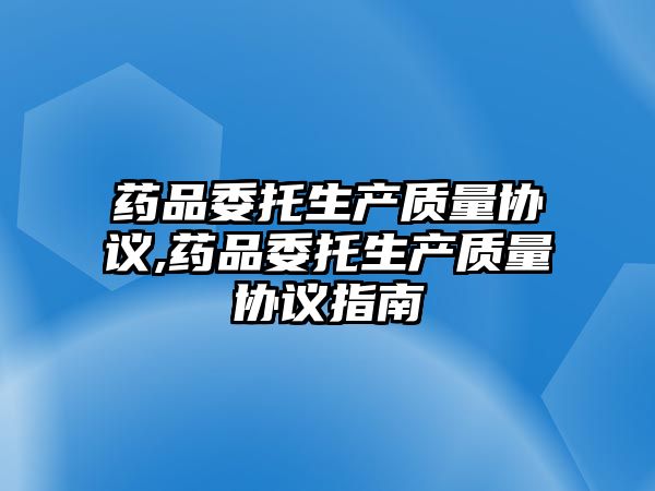 藥品委托生產(chǎn)質(zhì)量協(xié)議,藥品委托生產(chǎn)質(zhì)量協(xié)議指南