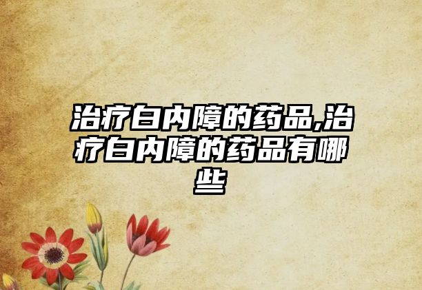 治療白內(nèi)障的藥品,治療白內(nèi)障的藥品有哪些