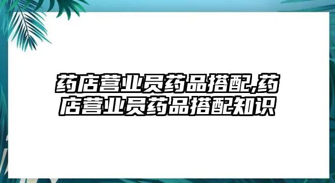 藥店?duì)I業(yè)員藥品搭配,藥店?duì)I業(yè)員藥品搭配知識(shí)