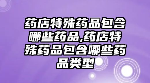 藥店特殊藥品包含哪些藥品,藥店特殊藥品包含哪些藥品類型