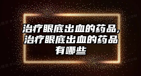 治療眼底出血的藥品,治療眼底出血的藥品有哪些