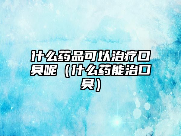 什么藥品可以治療口臭呢（什么藥能治口臭）