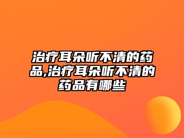 治療耳朵聽(tīng)不清的藥品,治療耳朵聽(tīng)不清的藥品有哪些