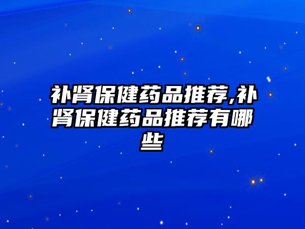 補(bǔ)腎保健藥品推薦,補(bǔ)腎保健藥品推薦有哪些