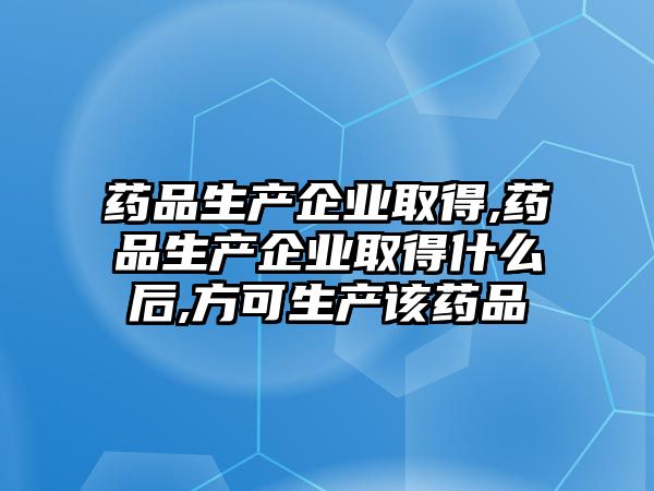 藥品生產企業(yè)取得,藥品生產企業(yè)取得什么后,方可生產該藥品