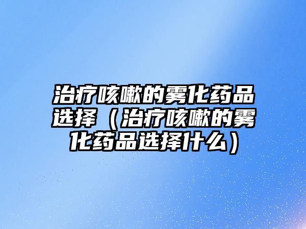 治療咳嗽的霧化藥品選擇（治療咳嗽的霧化藥品選擇什么）