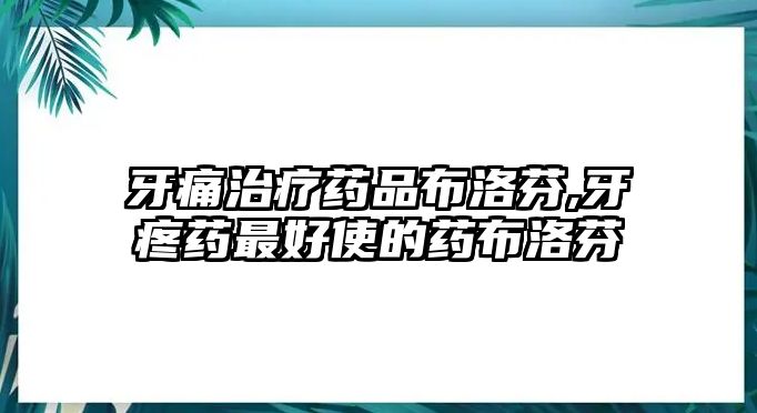 牙痛治療藥品布洛芬,牙疼藥最好使的藥布洛芬