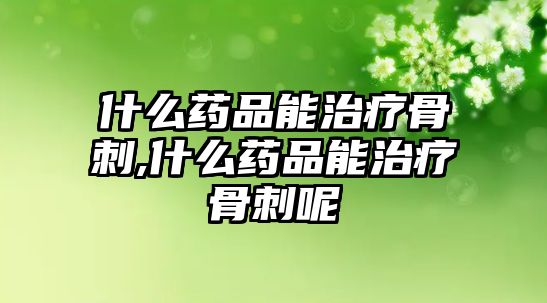 什么藥品能治療骨刺,什么藥品能治療骨刺呢