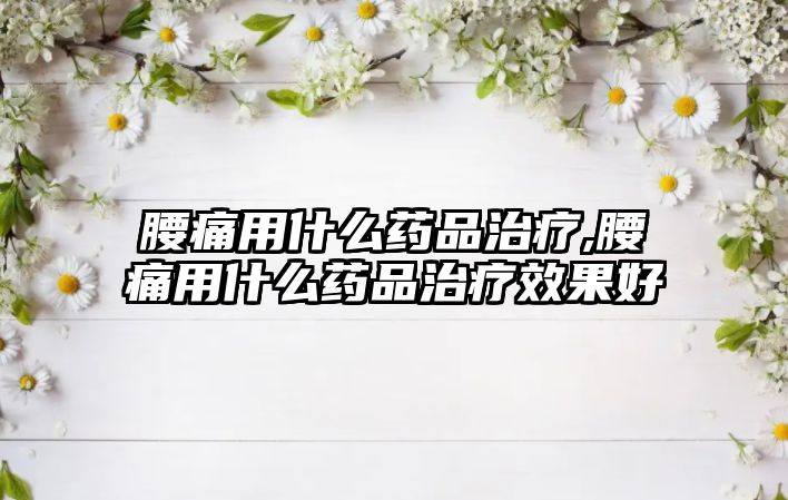 腰痛用什么藥品治療,腰痛用什么藥品治療效果好