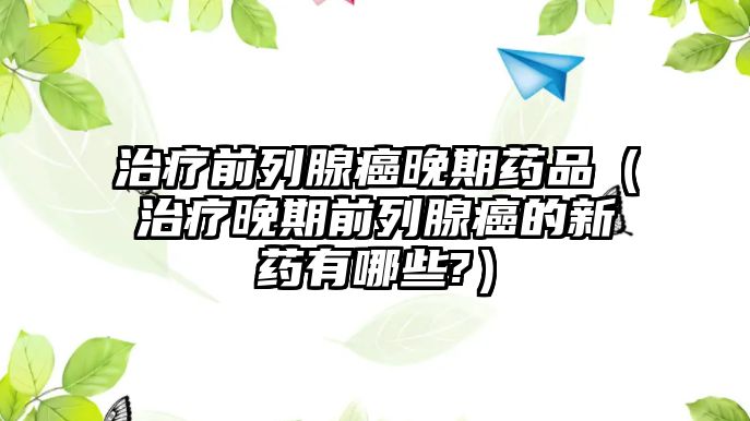 治療前列腺癌晚期藥品（治療晚期前列腺癌的新藥有哪些?）