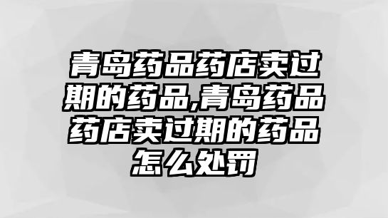 青島藥品藥店賣過(guò)期的藥品,青島藥品藥店賣過(guò)期的藥品怎么處罰