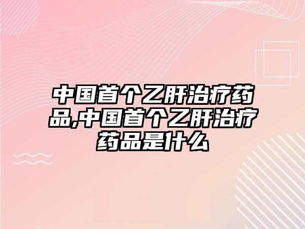 中國首個乙肝治療藥品,中國首個乙肝治療藥品是什么