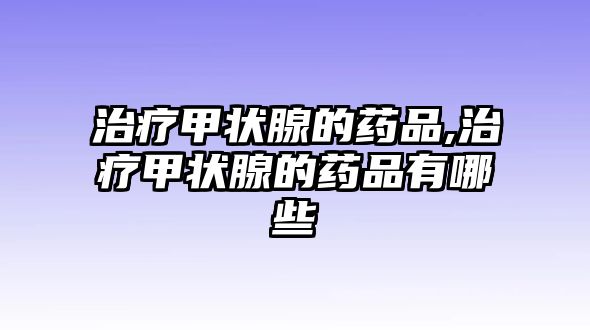 治療甲狀腺的藥品,治療甲狀腺的藥品有哪些