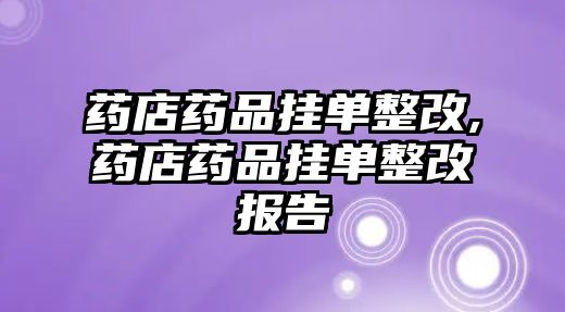 藥店藥品掛單整改,藥店藥品掛單整改報告