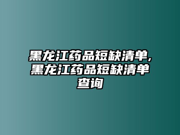 黑龍江藥品短缺清單,黑龍江藥品短缺清單查詢