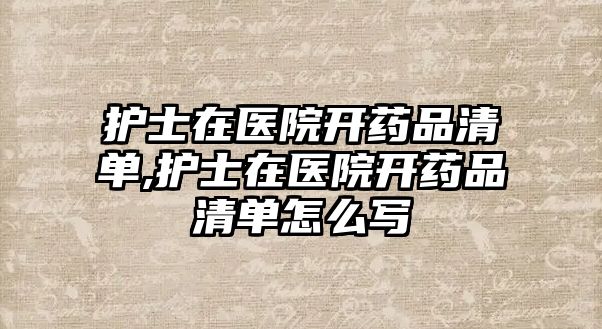 護(hù)士在醫(yī)院開藥品清單,護(hù)士在醫(yī)院開藥品清單怎么寫