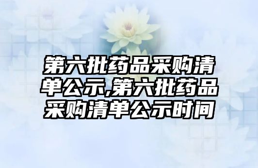 第六批藥品采購清單公示,第六批藥品采購清單公示時(shí)間