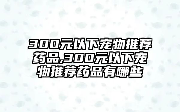 300元以下寵物推薦藥品,300元以下寵物推薦藥品有哪些