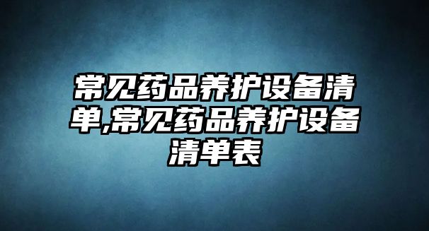 常見藥品養(yǎng)護(hù)設(shè)備清單,常見藥品養(yǎng)護(hù)設(shè)備清單表