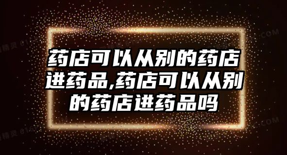 藥店可以從別的藥店進藥品,藥店可以從別的藥店進藥品嗎