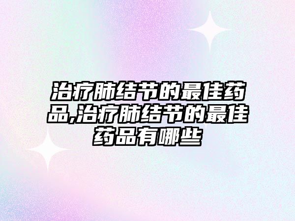 治療肺結節(jié)的最佳藥品,治療肺結節(jié)的最佳藥品有哪些