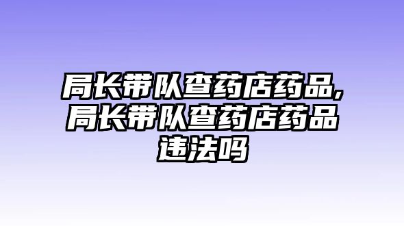 局長帶隊查藥店藥品,局長帶隊查藥店藥品違法嗎