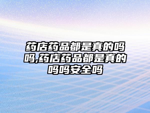 藥店藥品都是真的嗎嗎,藥店藥品都是真的嗎嗎安全嗎