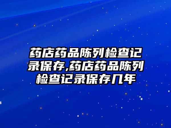 藥店藥品陳列檢查記錄保存,藥店藥品陳列檢查記錄保存幾年