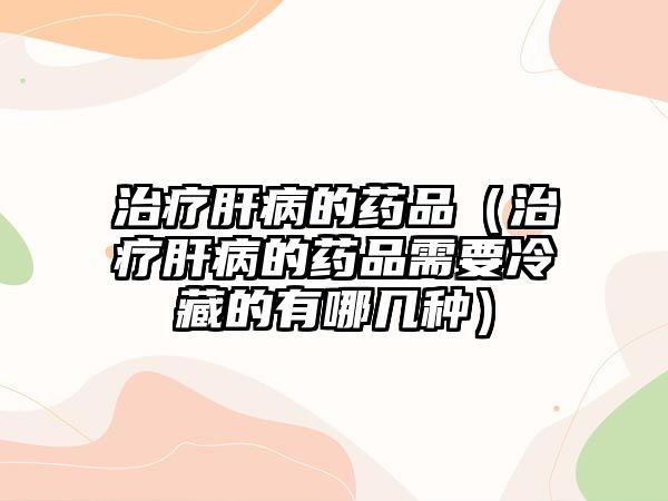 治療肝病的藥品（治療肝病的藥品需要冷藏的有哪幾種）