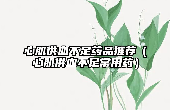 心肌供血不足藥品推薦（心肌供血不足常用藥）