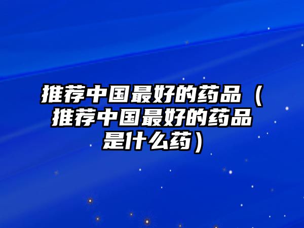 推薦中國(guó)最好的藥品（推薦中國(guó)最好的藥品是什么藥）