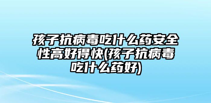 孩子抗病毒吃什么藥安全性高好得快(孩子抗病毒吃什么藥好)