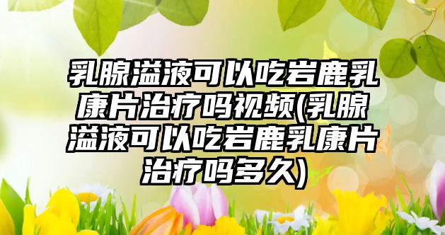 乳腺溢液可以吃巖鹿乳康片治療嗎視頻(乳腺溢液可以吃巖鹿乳康片治療嗎多久)